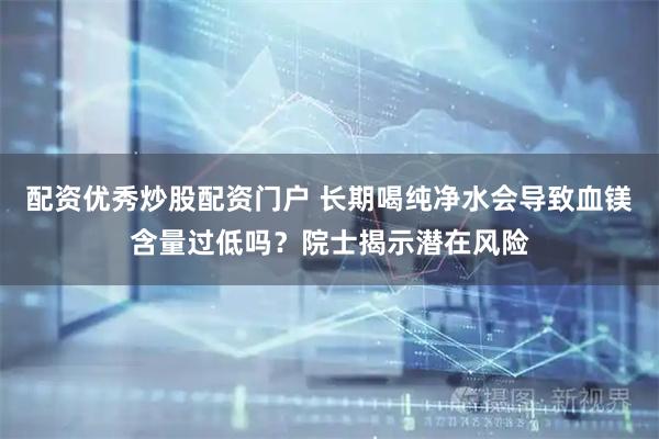 配资优秀炒股配资门户 长期喝纯净水会导致血镁含量过低吗？院士揭示潜在风险