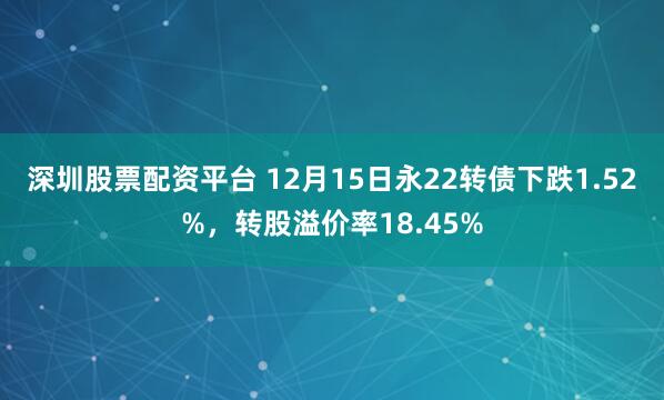 深圳股票配资平台 12月15日永22转债下跌1.52%，转股溢价率18.45%