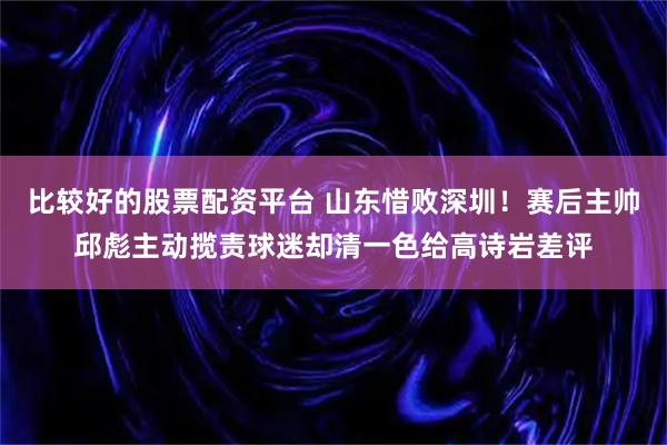 比较好的股票配资平台 山东惜败深圳！赛后主帅邱彪主动揽责球迷却清一色给高诗岩差评