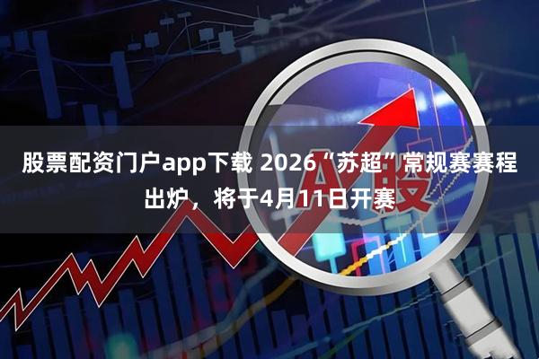 股票配资门户app下载 2026“苏超”常规赛赛程出炉，将于4月11日开赛