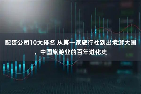 配资公司10大排名 从第一家旅行社到出境游大国，中国旅游业的百年进化史
