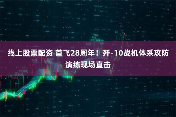 线上股票配资 首飞28周年！歼-10战机体系攻防演练现场直击